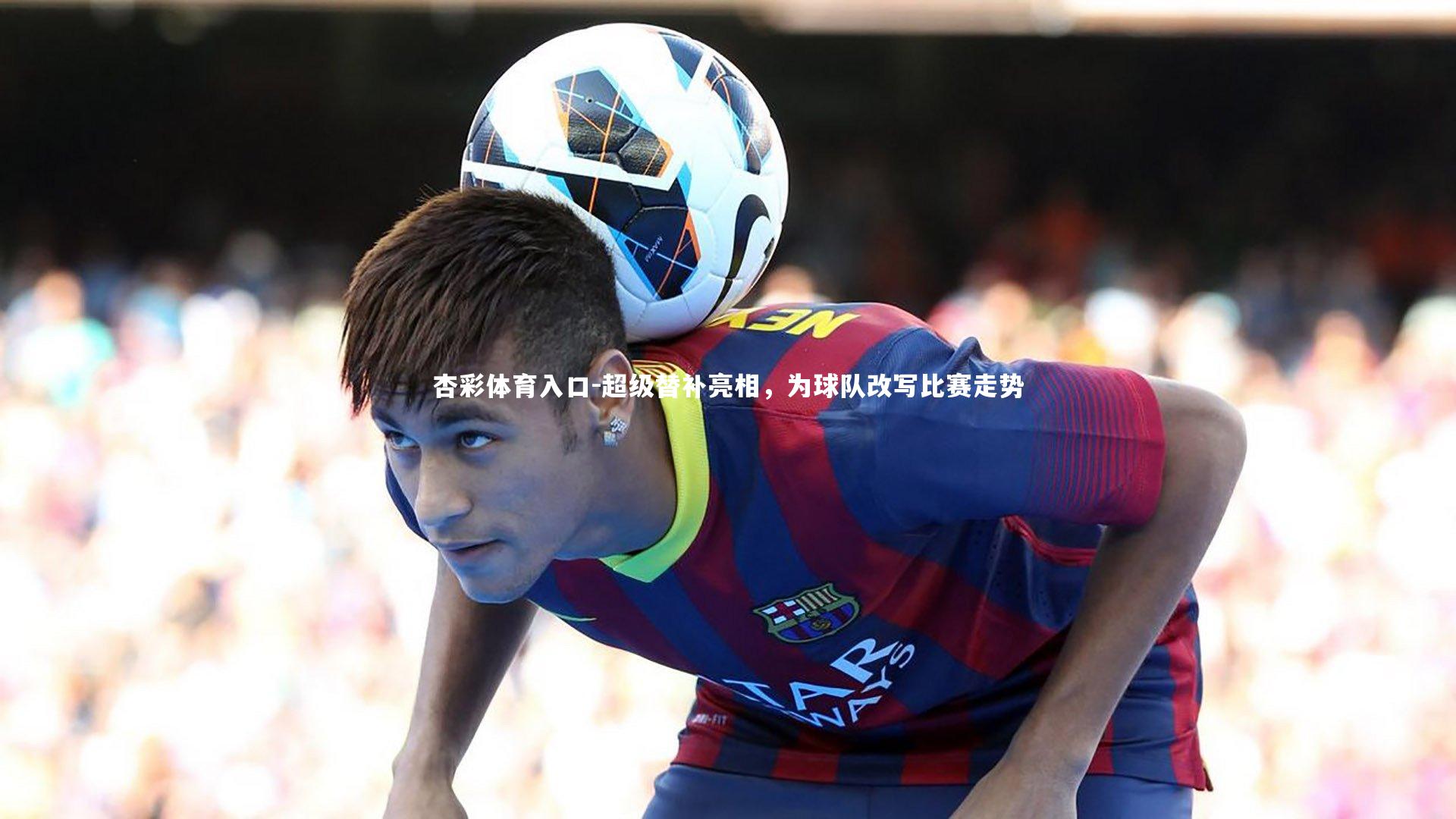 杏彩体育入口-超级替补亮相，为球队改写比赛走势